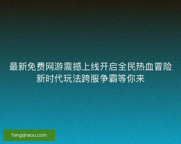 最新免费网游震撼上线开启全民热血冒险新时代玩法跨服争霸等你来