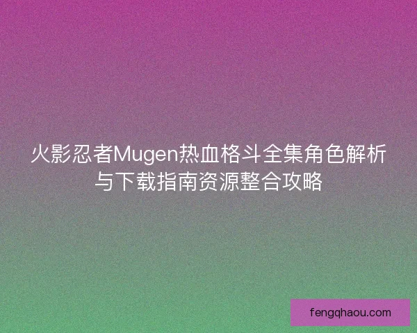 火影忍者Mugen热血格斗全集角色解析与下载指南资源整合攻略