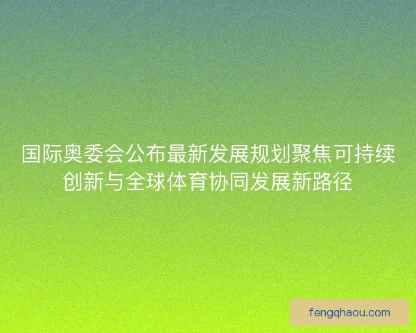 国际奥委会公布最新发展规划聚焦可持续创新与全球体育协同发展新路径