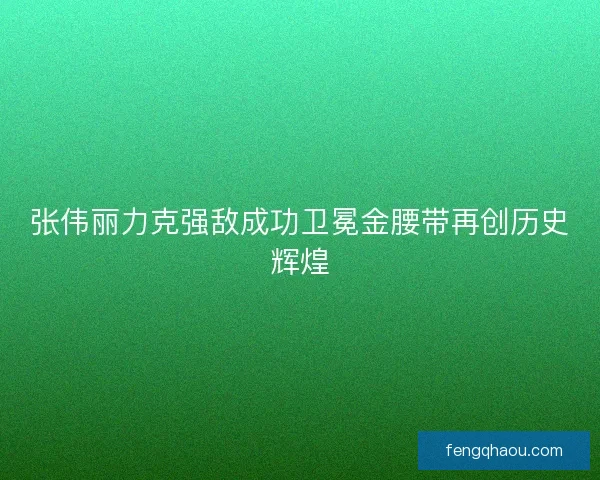 张伟丽力克强敌成功卫冕金腰带再创历史辉煌