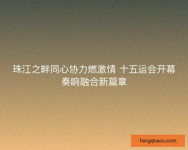 珠江之畔同心协力燃激情 十五运会开幕奏响融合新篇章