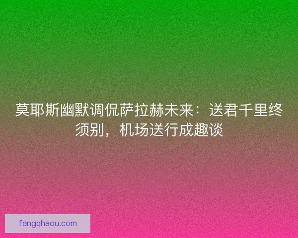 莫耶斯幽默调侃萨拉赫未来：送君千里终须别，机场送行成趣谈