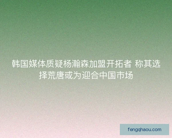 韩国媒体质疑杨瀚森加盟开拓者 称其选择荒唐或为迎合中国市场