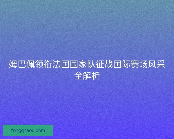 姆巴佩领衔法国国家队征战国际赛场风采全解析 姆巴佩领衔法国国家队征战国际赛场风采全解析